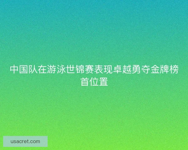 中国队在游泳世锦赛表现卓越勇夺金牌榜首位置