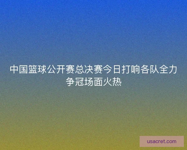 中国篮球公开赛总决赛今日打响各队全力争冠场面火热