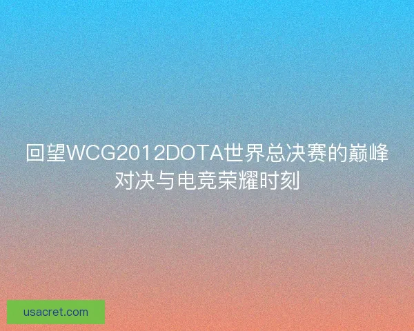 回望WCG2012DOTA世界总决赛的巅峰对决与电竞荣耀时刻