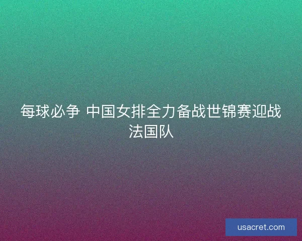每球必争 中国女排全力备战世锦赛迎战法国队 每球必争 中国女排全力备战世锦赛迎战法国队