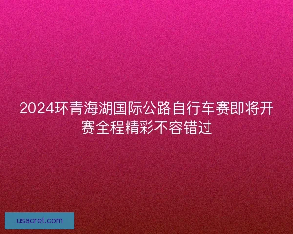 2024环青海湖国际公路自行车赛即将开赛全程精彩不容错过 2024环青海湖国际公路自行车赛即将开赛全程精彩不容错过