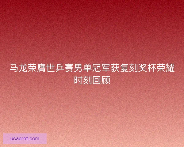 马龙荣膺世乒赛男单冠军获复刻奖杯荣耀时刻回顾