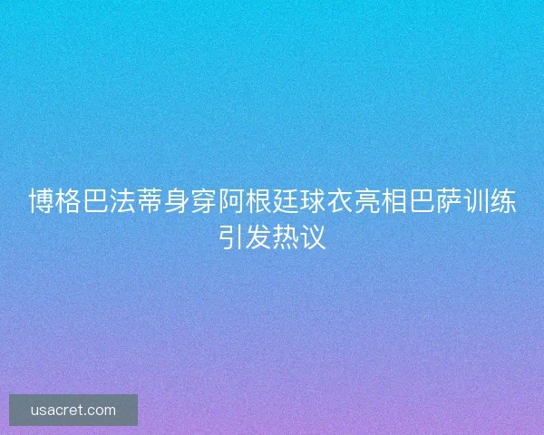 博格巴法蒂身穿阿根廷球衣亮相巴萨训练引发热议 博格巴法蒂身穿阿根廷球衣亮相巴萨训练引发热议