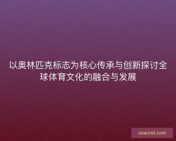 以奥林匹克标志为核心传承与创新探讨全球体育文化的融合与发展