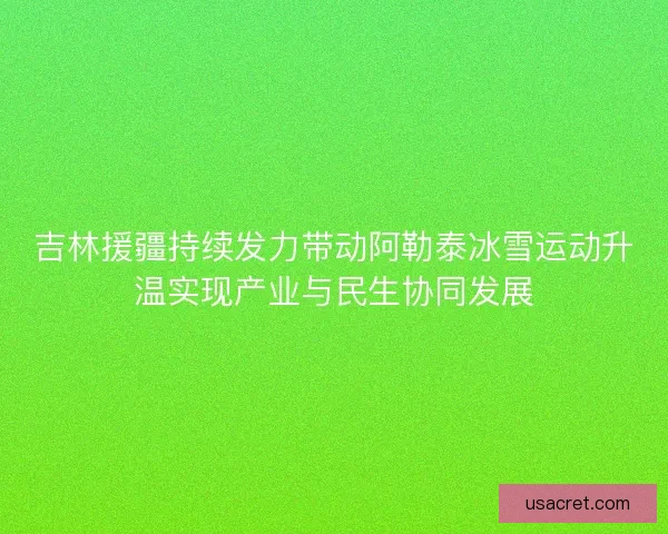 吉林援疆持续发力带动阿勒泰冰雪运动升温实现产业与民生协同发展