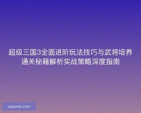 超级三国3全面进阶玩法技巧与武将培养通关秘籍解析实战策略深度指南