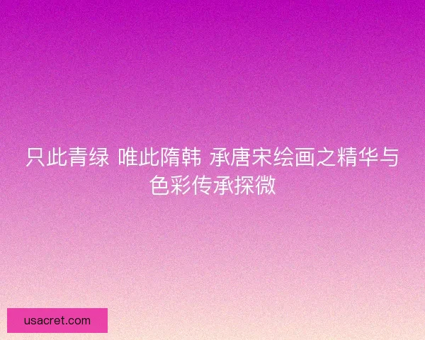 只此青绿 唯此隋韩 承唐宋绘画之精华与色彩传承探微