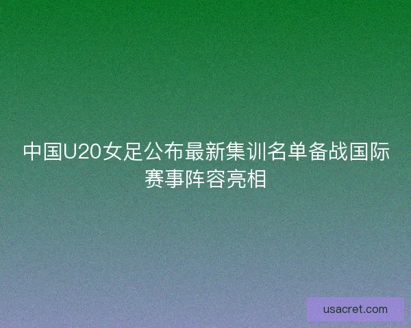 中国U20女足公布最新集训名单备战国际赛事阵容亮相 中国U20女足公布最新集训名单备战国际赛事阵容亮相